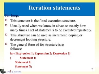 Iteration statements
50
for loop:
 This structure is the fixed execution structure.
 Usually used when we know in advance exactly how
many times a set of statements to be executed repeatedly.
 This structure can be used as increment looping or
decrement looping structure.
 The general form of for structure is as
follows:
for ( Expression 1; Expression 2; Expression 3)
{ Statement 1;
Statement 2;
Statement N;
}
 