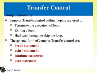 Transfer Control
51
Jump statements :
 Jump or Transfer control within looping are used to
 Terminate the execution of loop.
 Exiting a loop.
 Half way through to skip the loop.
 The general form of Jump or Transfer control are:
 break statement
 exit( ) statement
 continue statement
 goto statement
 