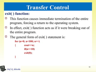 Transfer Control
exit( ) function:
 This function causes immediate termination of the entire
program, forcing a return to the operating system.
 In effect, exit( ) function acts as if it were breaking out of
the entire program.
 The general form of exit( ) statement is:
for (n=0; n<100; n++)
53
{ cout<<n;
if(n==10)
exit(0);
}
 