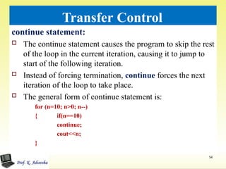 Transfer Control
continue statement:
 The continue statement causes the program to skip the rest
of the loop in the current iteration, causing it to jump to
start of the following iteration.
 Instead of forcing termination, continue forces the next
iteration of the loop to take place.
 The general form of continue statement is:
for (n=10; n>0; n--)
54
{ if(n==10)
continue;
cout<<n;
}
 