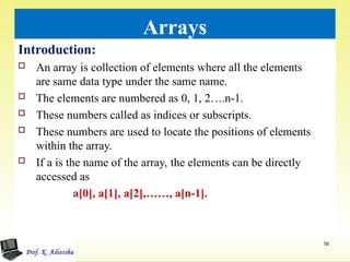 Arrays
Introduction:
 An array is collection of elements where all the elements
are same data type under the same name.
 The elements are numbered as 0, 1, 2….n-1.
 These numbers called as indices or subscripts.
 These numbers are used to locate the positions of elements
within the array.
 If a is the name of the array, the elements can be directly
accessed as
a[0], a[1], a[2],……, a[n-1].
56
 
