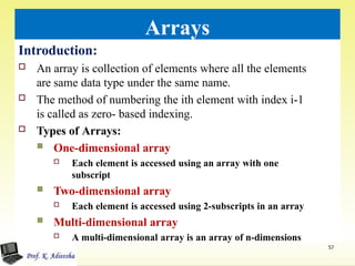 Arrays
Introduction:
 An array is collection of elements where all the elements
are same data type under the same name.
 The method of numbering the ith element with index i-1
is called as zero- based indexing.
 Types of Arrays:
 One-dimensional array
 Each element is accessed using an array with one
subscript
 Two-dimensional array
 Each element is accessed using 2-subscripts in an array
 Multi-dimensional array
 A multi-dimensional array is an array of n-dimensions
57
 