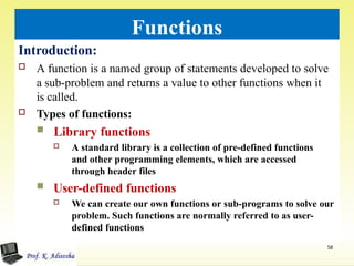 Functions
Introduction:
 A function is a named group of statements developed to solve
a sub-problem and returns a value to other functions when it
is called.
 Types of functions:
 Library functions
 A standard library is a collection of pre-defined functions
and other programming elements, which are accessed
through header files
 User-defined functions
 We can create our own functions or sub-programs to solve our
problem. Such functions are normally referred to as user-
defined functions
58
 
