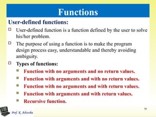 Functions
User-defined functions:
 User-defined function is a function defined by the user to solve
his/her problem.
 The purpose of using a function is to make the program
design process easy, understandable and thereby avoiding
ambiguity.
 Types of functions:
 Function with no arguments and no return values.
 Function with arguments and with no return values.
 Function with no arguments and with return values.
 Function with arguments and with return values.
 Recursive function.
59
 