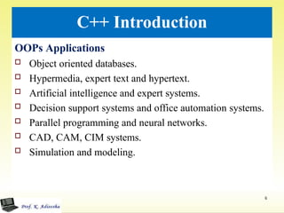 C++ Introduction
OOPs Applications
 Object oriented databases.
 Hypermedia, expert text and hypertext.
 Artificial intelligence and expert systems.
 Decision support systems and office automation systems.
 Parallel programming and neural networks.
 CAD, CAM, CIM systems.
 Simulation and modeling.
6
 