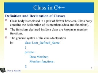 Class in C++
Definition and Declaration of Classes
 Class body is enclosed in a pair of flower brackets. Class body
contains the declaration of its members (data and functions).
 The functions declared inside a class are known as member
functions.
 The general syntax of the class declaration
is: class User_Defined_Name
{
private :
Data Member;
Member functions;
}; 65
 
