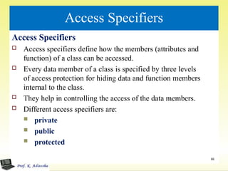 Access Specifiers
Access Specifiers
 Access specifiers define how the members (attributes and
function) of a class can be accessed.
 Every data member of a class is specified by three levels
of access protection for hiding data and function members
internal to the class.
 They help in controlling the access of the data members.
 Different access specifiers are:
 private
 public
 protected
66
 