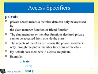 Access Specifiers
private:
 private access means a member data can only be accessed
by
the class member function or friend function.
 The data members or member functions declared private
cannot be accessed from outside the class.
 The objects of the class can access the private members
only through the public member functions of the class.
 By default data members in a class are private.
 Example:
private:
int x;
float y;
67
 