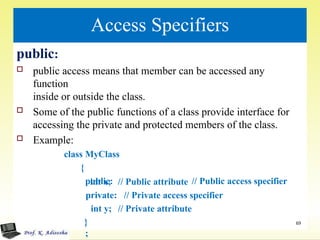 Access Specifiers
public:
 public access means that member can be accessed any
function
inside or outside the class.
 Some of the public functions of a class provide interface for
accessing the private and protected members of the class.
 Example:
class MyClass
{
public: // Public access specifier
// Public attribute
// Private access specifier
// Private attribute
int x;
private:
int y;
}
;
69
 