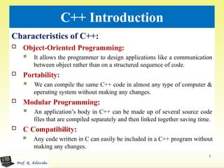 C++ Introduction
Characteristics of C++:
 Object-Oriented Programming:
 It allows the programmer to design applications like a communication
between object rather than on a structured sequence of code.
 Portability:
 We can compile the same C++ code in almost any type of computer &
operating system without making any changes.
 Modular Programming:
 An application’s body in C++ can be made up of several source code
files that are compiled separately and then linked together saving time.
 C Compatibility:
 Any code written in C can easily be included in a C++ program without
making any changes.
7
 