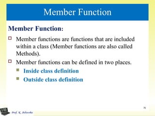 Member Function
Member Function:
 Member functions are functions that are included
within a class (Member functions are also called
Methods).
 Member functions can be defined in two places.
 Inside class definition
 Outside class definition
70
 