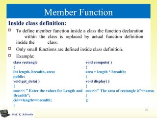 Member Function
Inside class definition:
 To define member function inside a class the function declaration
within the class is replaced by actual function definition
inside the class.
 Only small functions are defined inside class definition.
 Example:
class rectangle
{
int length, breadth, area;
public:
void get_data( )
{
cout<< ” Enter the values for Length and
Breadth”;
cin>>length>>breadth;
}
71
void compute( )
{
area = length * breadth;
}
void display( )
{
cout<<” The area of rectangle is”<<area;
}
};
 