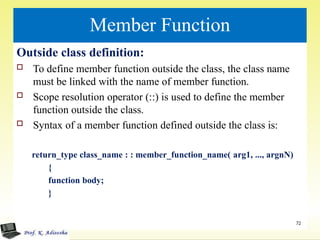 Member Function
Outside class definition:
 To define member function outside the class, the class name
must be linked with the name of member function.
 Scope resolution operator (::) is used to define the member
function outside the class.
 Syntax of a member function defined outside the class is:
return_type class_name : : member_function_name( arg1, ..., argnN)
{
function body;
}
72
 