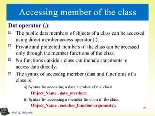 Accessing member of the class
Dot operator (.):
 The public data members of objects of a class can be accessed
using direct member access operator (.).
 Private and protected members of the class can be accessed
only through the member functions of the class.
 No functions outside a class can include statements to
access data directly.
 The syntax of accessing member (data and functions) of a
class is:
a) Syntax for accessing a data member of the class:
Object_Name . data_member;
b) Syntax for accessing a member function of the class:
Object_Name . member_function(arguments); 75
 