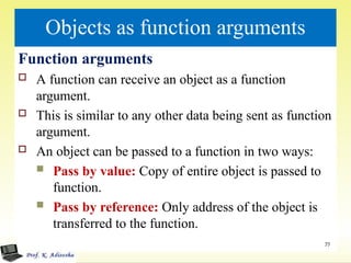 Objects as function arguments
Function arguments
 A function can receive an object as a function
argument.
 This is similar to any other data being sent as function
argument.
 An object can be passed to a function in two ways:
 Pass by value: Copy of entire object is passed to
function.
 Pass by reference: Only address of the object is
transferred to the function.
77
 