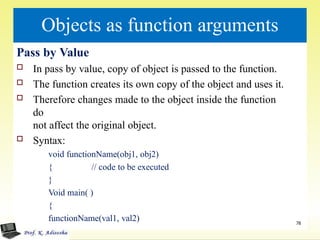 Objects as function arguments
Pass by Value
 In pass by value, copy of object is passed to the function.
 The function creates its own copy of the object and uses it.
 Therefore changes made to the object inside the function
do
not affect the original object.
 Syntax:
void functionName(obj1, obj2)
{ // code to be executed
}
Void main( )
{
functionName(val1, val2)
}
78
 