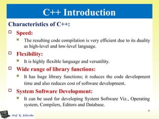 C++ Introduction
Characteristics of C++:
 Speed:
 The resulting code compilation is very efficient due to its duality
as high-level and low-level language.
 Flexibility:
 It is highly flexible language and versatility.
 Wide range of library functions:
 It has huge library functions; it reduces the code development
time and also reduces cost of software development.
 System Software Development:
 It can be used for developing System Software Viz., Operating
system, Compilers, Editors and Database.
8
 