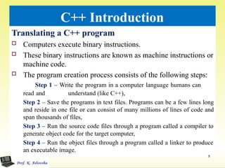 C++ Introduction
Translating a C++ program
 Computers execute binary instructions.
 These binary instructions are known as machine instructions or
machine code.
 The program creation process consists of the following steps:
Step 1 – Write the program in a computer language humans can
read and understand (like C++),
Step 2 – Save the programs in text files. Programs can be a few lines long
and reside in one file or can consist of many millions of lines of code and
span thousands of files,
Step 3 – Run the source code files through a program called a compiler to
generate object code for the target computer,
Step 4 – Run the object files through a program called a linker to produce
an executable image.
9
 
