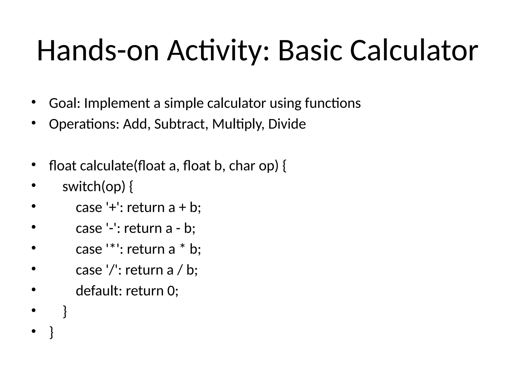 Hands-on Activity: Basic Calculator
• Goal: Implement a simple calculator using functions
• Operations: Add, Subtract, Multiply, Divide
• float calculate(float a, float b, char op) {
• switch(op) {
• case '+': return a + b;
• case '-': return a - b;
• case '*': return a * b;
• case '/': return a / b;
• default: return 0;
• }
• }
 