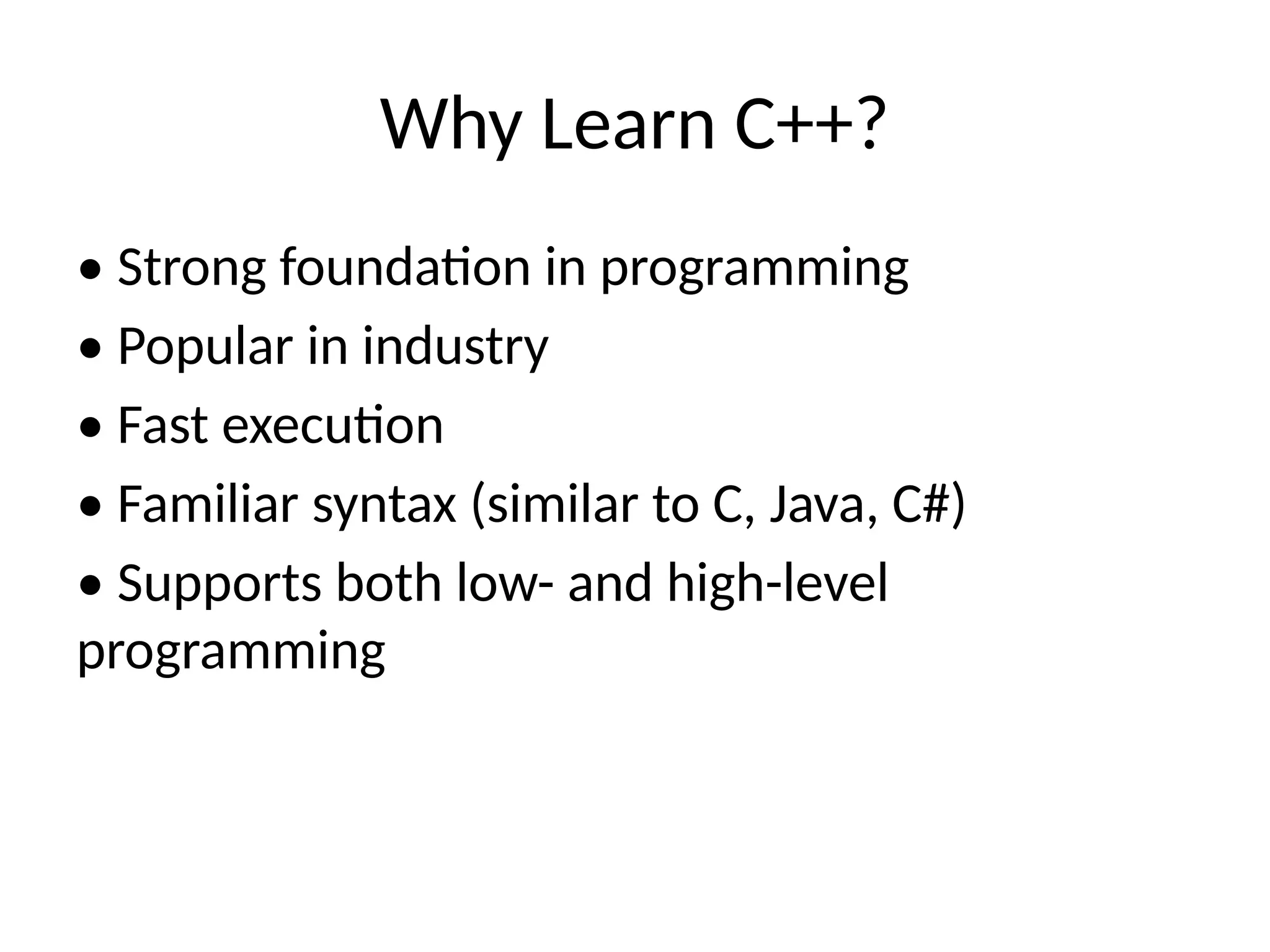 Why Learn C++?
• Strong foundation in programming
• Popular in industry
• Fast execution
• Familiar syntax (similar to C, Java, C#)
• Supports both low- and high-level
programming
 
