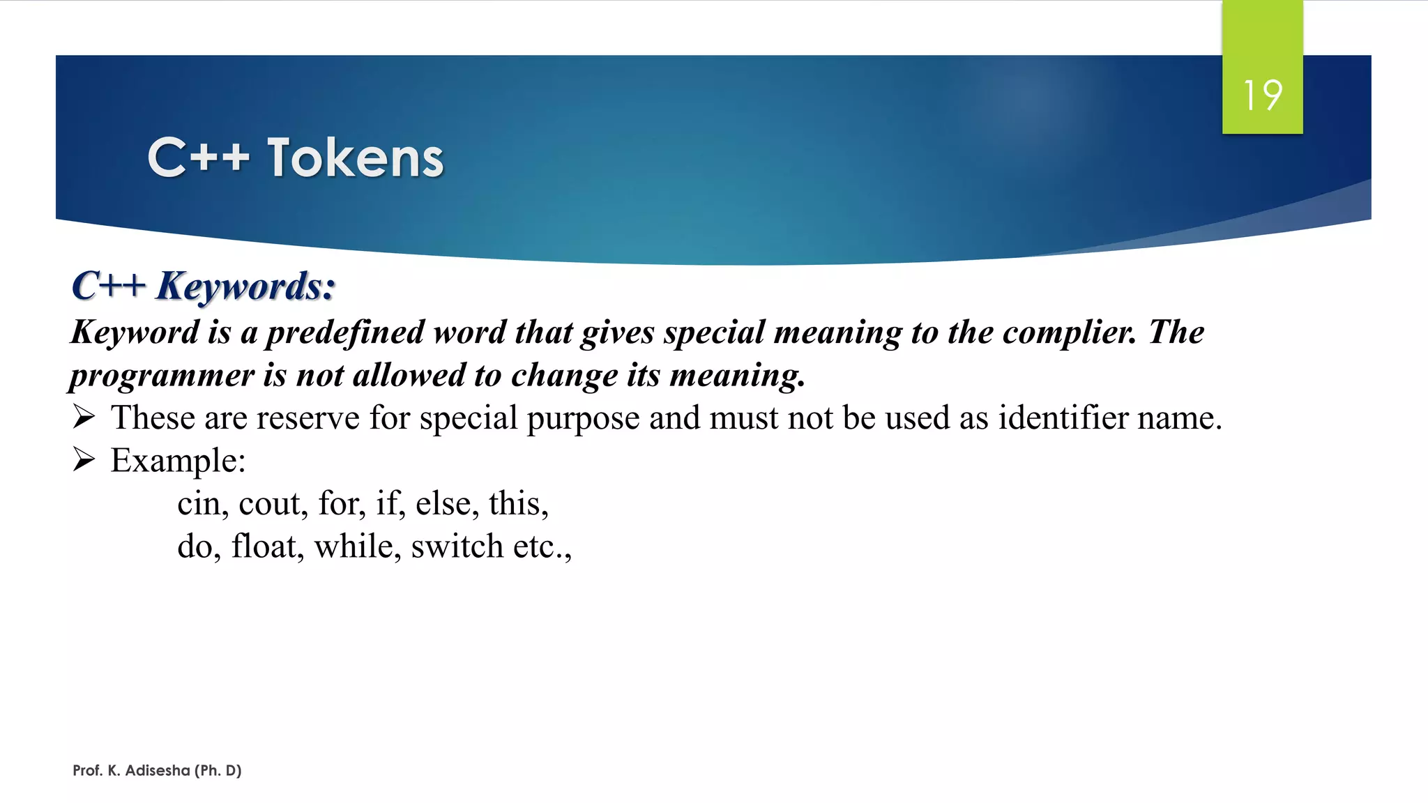C++ Tokens
Prof. K. Adisesha (Ph. D)
19
C++ Keywords:
Keyword is a predefined word that gives special meaning to the complier. The
programmer is not allowed to change its meaning.
➢ These are reserve for special purpose and must not be used as identifier name.
➢ Example:
cin, cout, for, if, else, this,
do, float, while, switch etc.,
 