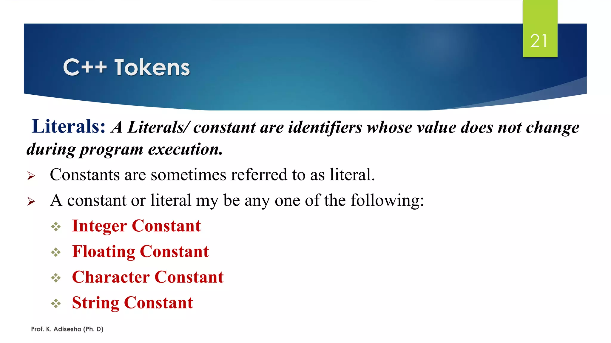 C++ Tokens
Prof. K. Adisesha (Ph. D)
21
Literals: A Literals/ constant are identifiers whose value does not change
during program execution.
➢ Constants are sometimes referred to as literal.
➢ A constant or literal my be any one of the following:
❖ Integer Constant
❖ Floating Constant
❖ Character Constant
❖ String Constant
 