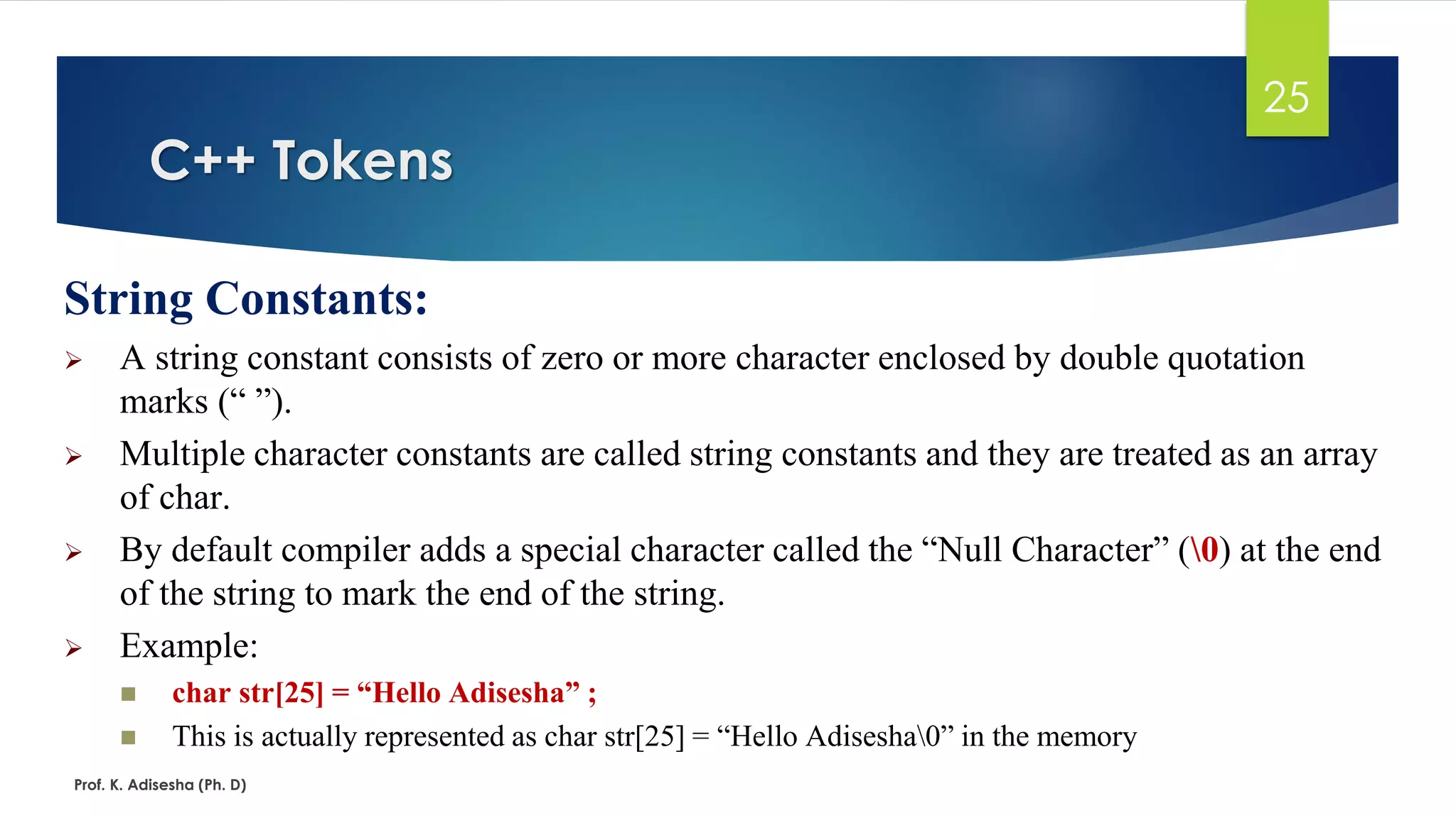C++ Tokens
Prof. K. Adisesha (Ph. D)
25
String Constants:
➢ A string constant consists of zero or more character enclosed by double quotation
marks (“ ”).
➢ Multiple character constants are called string constants and they are treated as an array
of char.
➢ By default compiler adds a special character called the “Null Character” (0) at the end
of the string to mark the end of the string.
➢ Example:
◼ char str[25] = “Hello Adisesha” ;
◼ This is actually represented as char str[25] = “Hello Adisesha0” in the memory
 