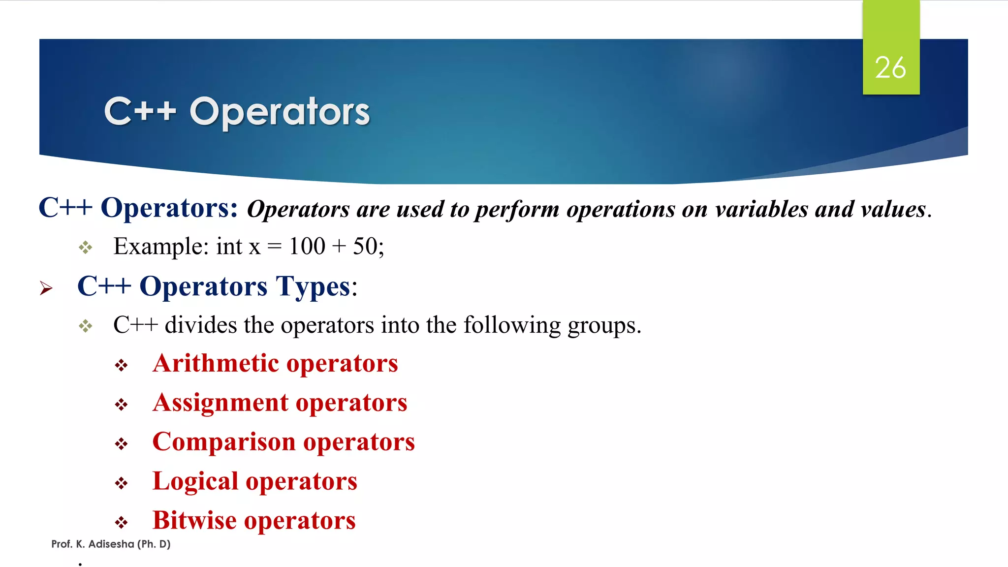 C++ Operators: Operators are used to perform operations on variables and values.
❖ Example: int x = 100 + 50;
➢ C++ Operators Types:
❖ C++ divides the operators into the following groups.
❖ Arithmetic operators
❖ Assignment operators
❖ Comparison operators
❖ Logical operators
❖ Bitwise operators
.
C++ Operators
Prof. K. Adisesha (Ph. D)
26
 
