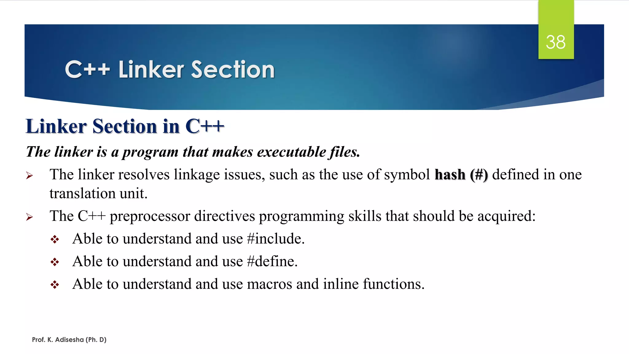 C++ Linker Section
Prof. K. Adisesha (Ph. D)
38
Linker Section in C++
The linker is a program that makes executable files.
➢ The linker resolves linkage issues, such as the use of symbol hash (#) defined in one
translation unit.
➢ The C++ preprocessor directives programming skills that should be acquired:
❖ Able to understand and use #include.
❖ Able to understand and use #define.
❖ Able to understand and use macros and inline functions.
 
