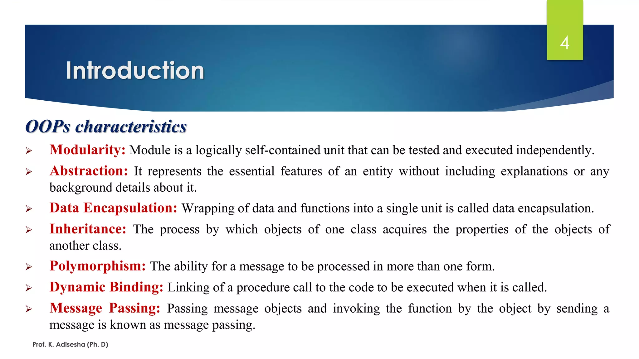 Introduction
Prof. K. Adisesha (Ph. D)
4
OOPs characteristics
➢ Modularity: Module is a logically self-contained unit that can be tested and executed independently.
➢ Abstraction: It represents the essential features of an entity without including explanations or any
background details about it.
➢ Data Encapsulation: Wrapping of data and functions into a single unit is called data encapsulation.
➢ Inheritance: The process by which objects of one class acquires the properties of the objects of
another class.
➢ Polymorphism: The ability for a message to be processed in more than one form.
➢ Dynamic Binding: Linking of a procedure call to the code to be executed when it is called.
➢ Message Passing: Passing message objects and invoking the function by the object by sending a
message is known as message passing.
 