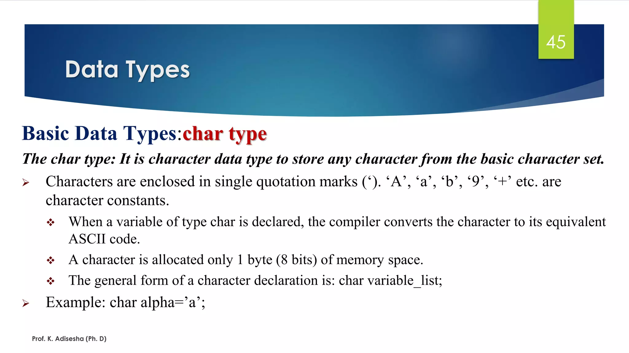 Data Types
Prof. K. Adisesha (Ph. D)
45
Basic Data Types:char type
The char type: It is character data type to store any character from the basic character set.
➢ Characters are enclosed in single quotation marks (‘). ‘A’, ‘a’, ‘b’, ‘9’, ‘+’ etc. are
character constants.
❖ When a variable of type char is declared, the compiler converts the character to its equivalent
ASCII code.
❖ A character is allocated only 1 byte (8 bits) of memory space.
❖ The general form of a character declaration is: char variable_list;
➢ Example: char alpha=’a’;
 