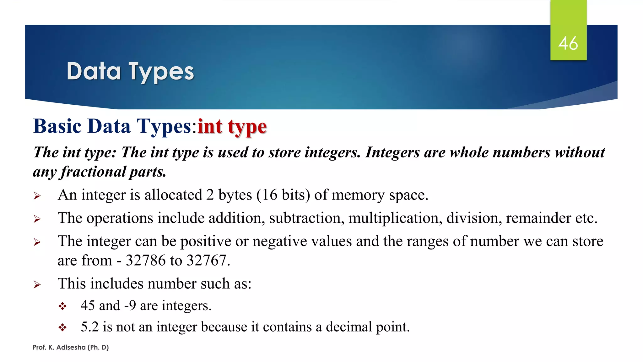Data Types
Prof. K. Adisesha (Ph. D)
46
Basic Data Types:int type
The int type: The int type is used to store integers. Integers are whole numbers without
any fractional parts.
➢ An integer is allocated 2 bytes (16 bits) of memory space.
➢ The operations include addition, subtraction, multiplication, division, remainder etc.
➢ The integer can be positive or negative values and the ranges of number we can store
are from - 32786 to 32767.
➢ This includes number such as:
❖ 45 and -9 are integers.
❖ 5.2 is not an integer because it contains a decimal point.
 