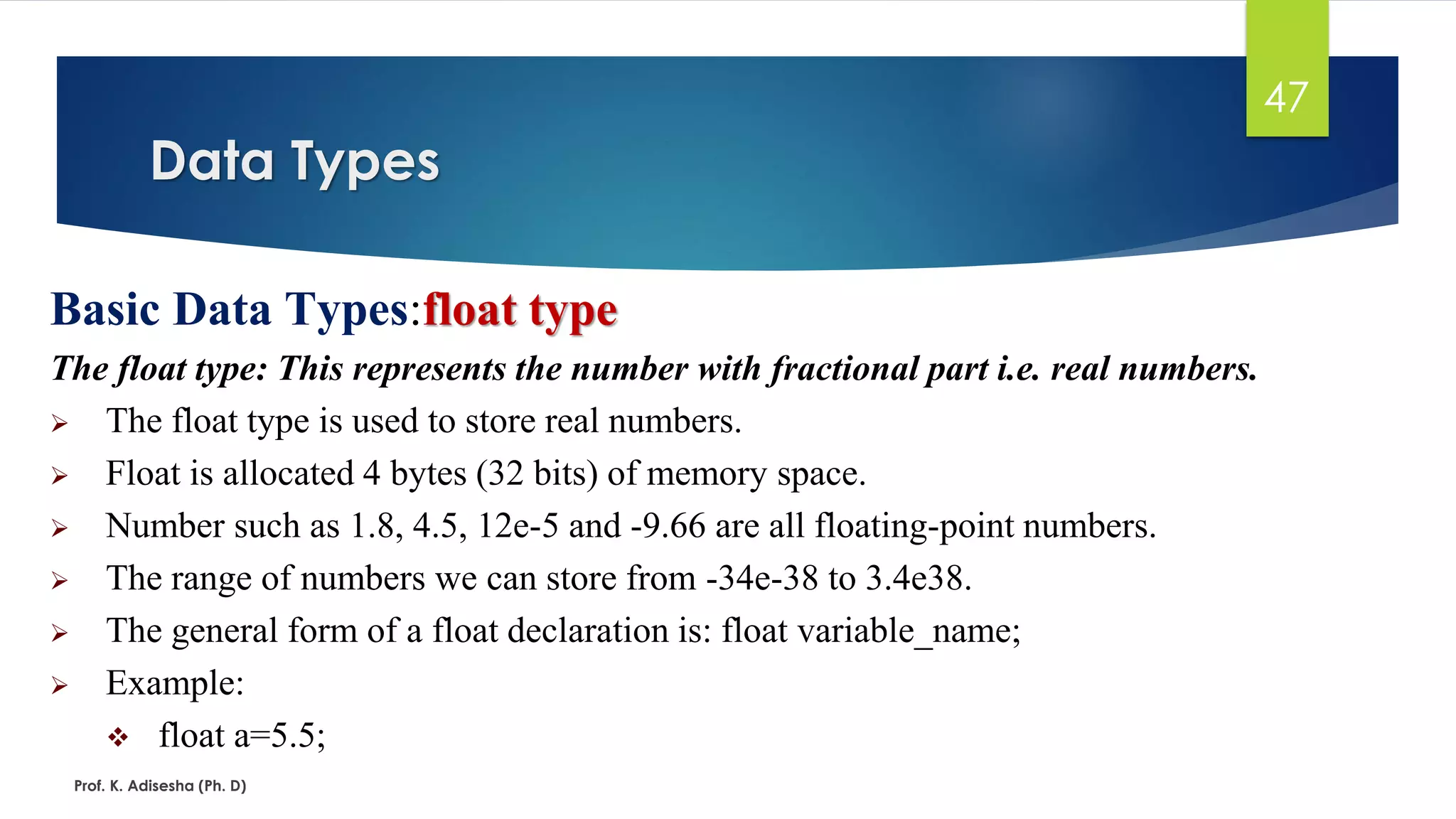 Data Types
Prof. K. Adisesha (Ph. D)
47
Basic Data Types:float type
The float type: This represents the number with fractional part i.e. real numbers.
➢ The float type is used to store real numbers.
➢ Float is allocated 4 bytes (32 bits) of memory space.
➢ Number such as 1.8, 4.5, 12e-5 and -9.66 are all floating-point numbers.
➢ The range of numbers we can store from -34e-38 to 3.4e38.
➢ The general form of a float declaration is: float variable_name;
➢ Example:
❖ float a=5.5;
 