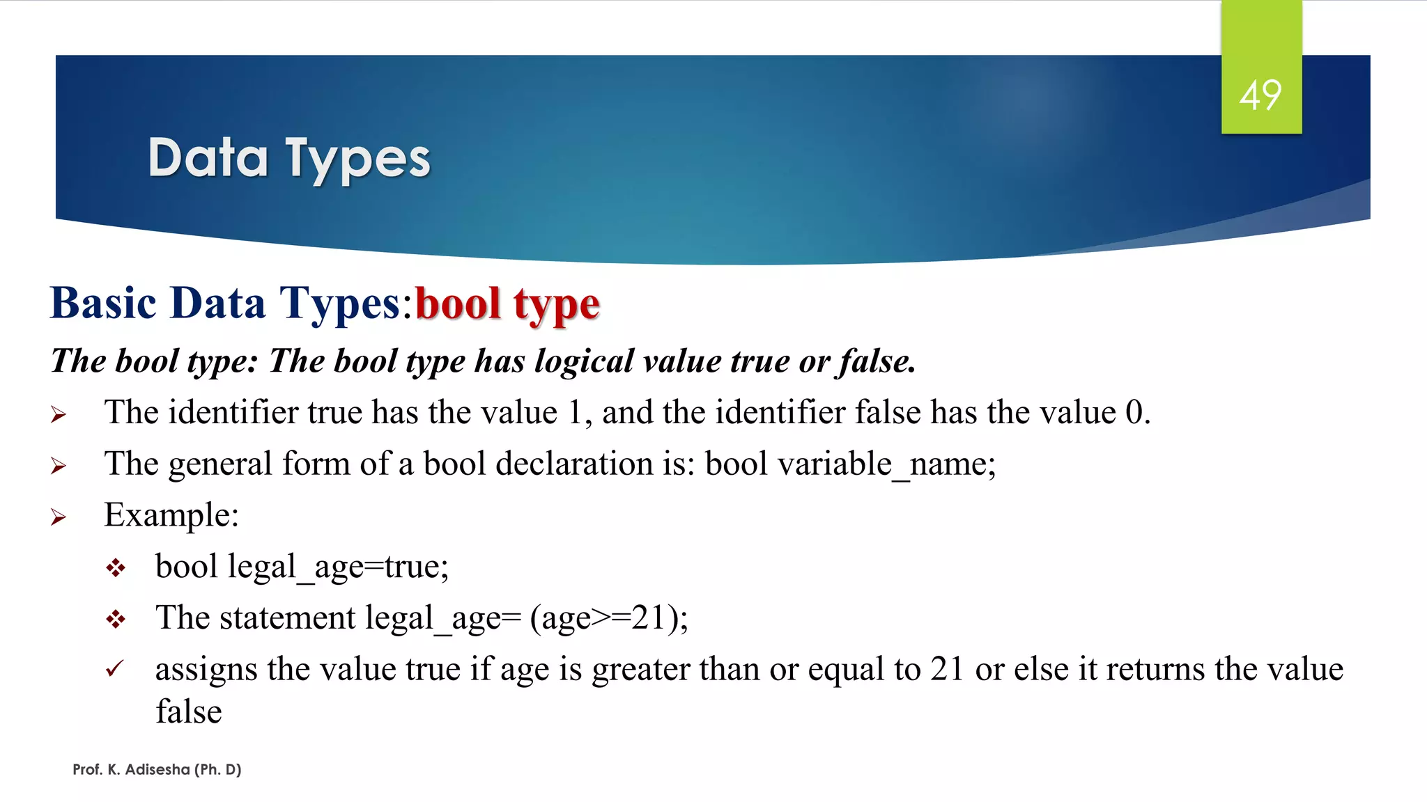Data Types
Prof. K. Adisesha (Ph. D)
49
Basic Data Types:bool type
The bool type: The bool type has logical value true or false.
➢ The identifier true has the value 1, and the identifier false has the value 0.
➢ The general form of a bool declaration is: bool variable_name;
➢ Example:
❖ bool legal_age=true;
❖ The statement legal_age= (age>=21);
✓ assigns the value true if age is greater than or equal to 21 or else it returns the value
false
 