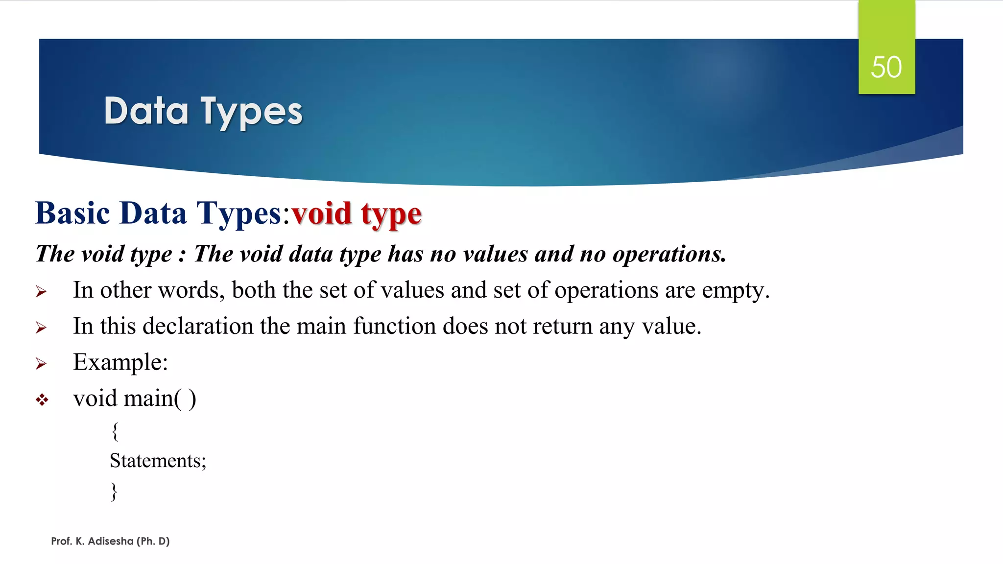 Data Types
Prof. K. Adisesha (Ph. D)
50
Basic Data Types:void type
The void type : The void data type has no values and no operations.
➢ In other words, both the set of values and set of operations are empty.
➢ In this declaration the main function does not return any value.
➢ Example:
❖ void main( )
{
Statements;
}
 