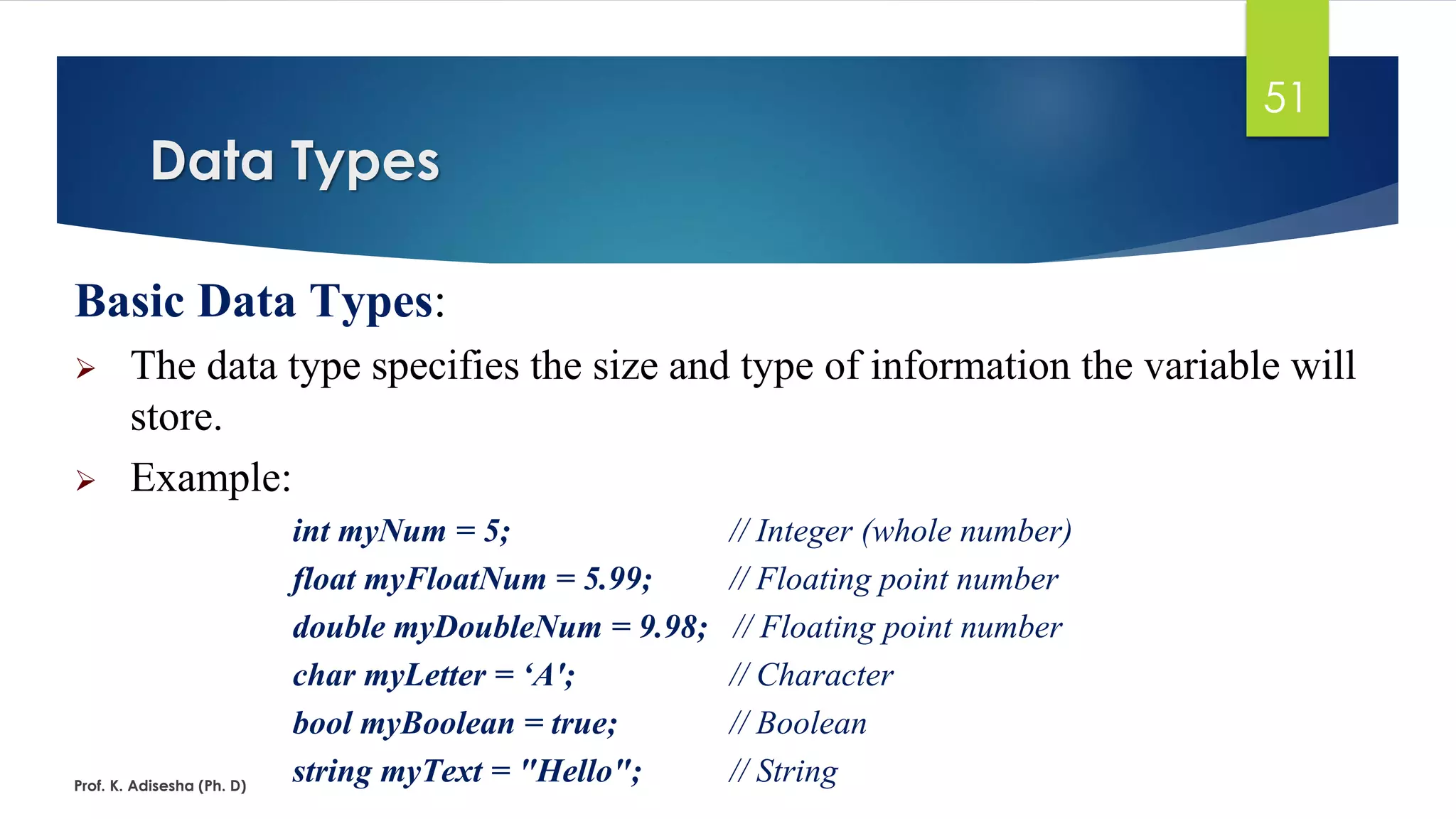 Basic Data Types:
➢ The data type specifies the size and type of information the variable will
store.
➢ Example:
int myNum = 5; // Integer (whole number)
float myFloatNum = 5.99; // Floating point number
double myDoubleNum = 9.98; // Floating point number
char myLetter = ‘A'; // Character
bool myBoolean = true; // Boolean
string myText = "Hello"; // String
Data Types
Prof. K. Adisesha (Ph. D)
51
 