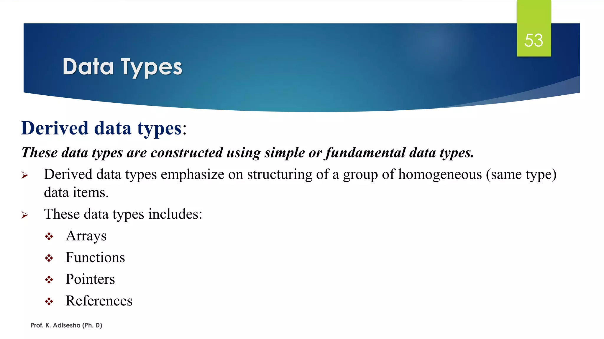 Data Types
Prof. K. Adisesha (Ph. D)
53
Derived data types:
These data types are constructed using simple or fundamental data types.
➢ Derived data types emphasize on structuring of a group of homogeneous (same type)
data items.
➢ These data types includes:
❖ Arrays
❖ Functions
❖ Pointers
❖ References
 