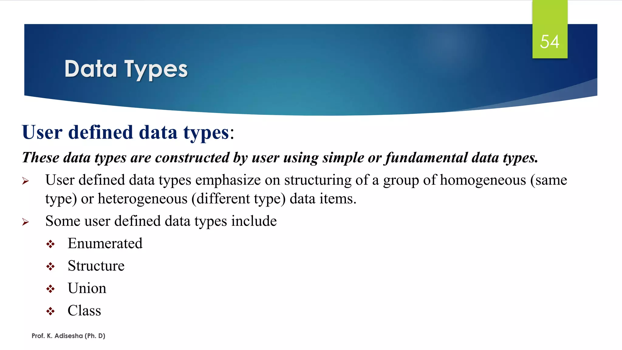 Data Types
Prof. K. Adisesha (Ph. D)
54
User defined data types:
These data types are constructed by user using simple or fundamental data types.
➢ User defined data types emphasize on structuring of a group of homogeneous (same
type) or heterogeneous (different type) data items.
➢ Some user defined data types include
❖ Enumerated
❖ Structure
❖ Union
❖ Class
 