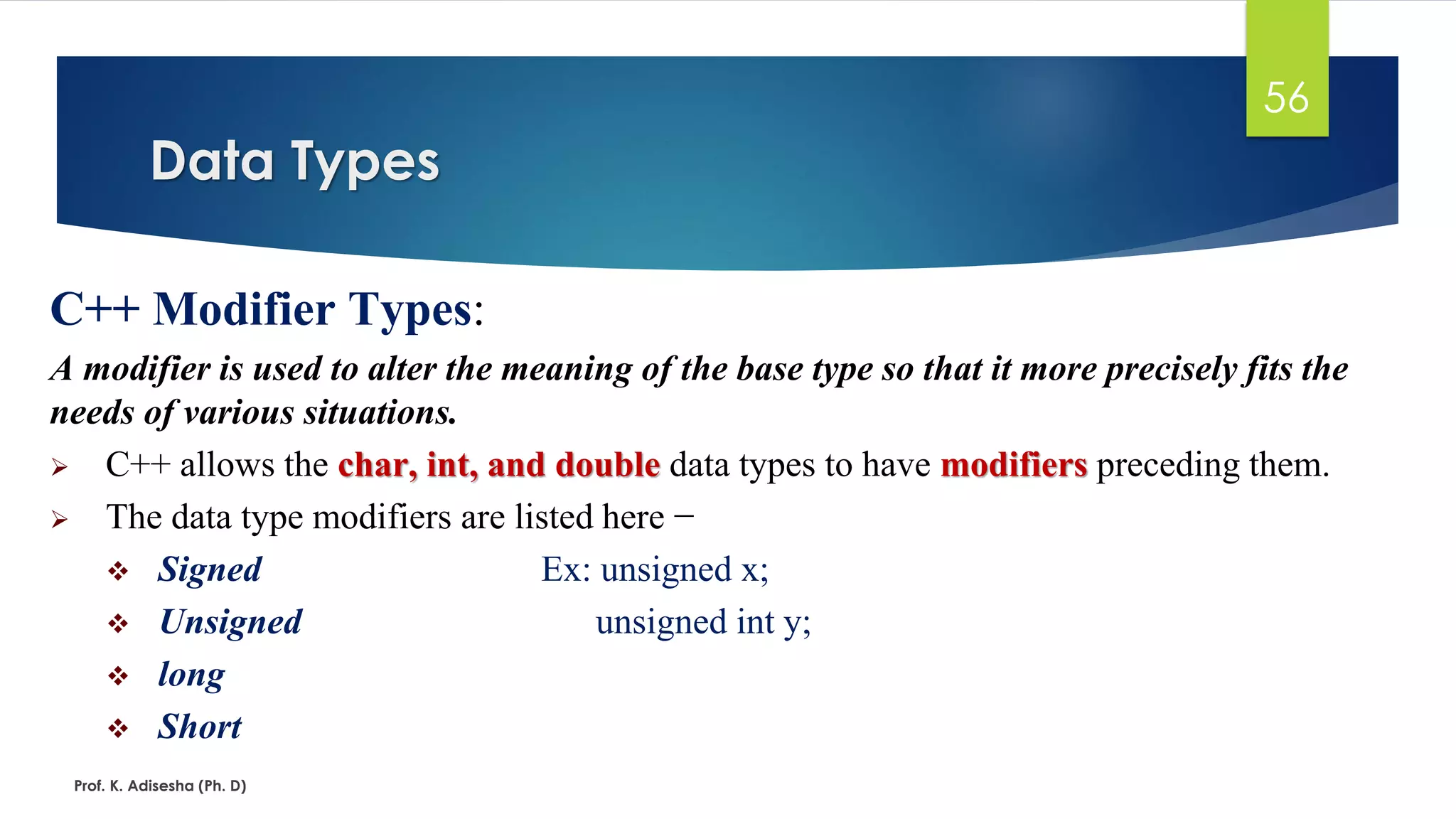 Data Types
Prof. K. Adisesha (Ph. D)
56
C++ Modifier Types:
A modifier is used to alter the meaning of the base type so that it more precisely fits the
needs of various situations.
➢ C++ allows the char, int, and double data types to have modifiers preceding them.
➢ The data type modifiers are listed here −
❖ Signed Ex: unsigned x;
❖ Unsigned unsigned int y;
❖ long
❖ Short
 