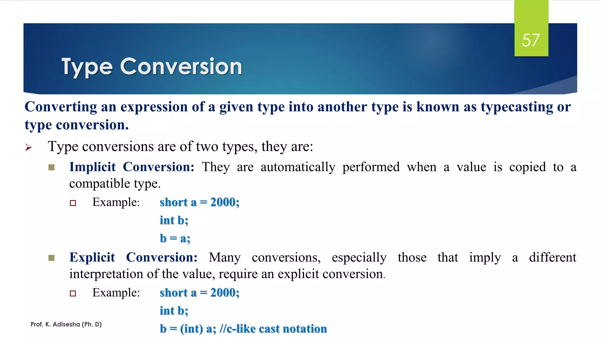Converting an expression of a given type into another type is known as typecasting or
type conversion.
➢ Type conversions are of two types, they are:
◼ Implicit Conversion: They are automatically performed when a value is copied to a
compatible type.
 Example: short a = 2000;
int b;
b = a;
◼ Explicit Conversion: Many conversions, especially those that imply a different
interpretation of the value, require an explicit conversion.
 Example: short a = 2000;
int b;
b = (int) a; //c-like cast notation
Type Conversion
Prof. K. Adisesha (Ph. D)
57
 