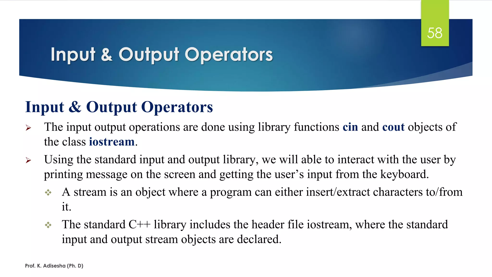 Input & Output Operators
Prof. K. Adisesha (Ph. D)
58
Input & Output Operators
➢ The input output operations are done using library functions cin and cout objects of
the class iostream.
➢ Using the standard input and output library, we will able to interact with the user by
printing message on the screen and getting the user’s input from the keyboard.
❖ A stream is an object where a program can either insert/extract characters to/from
it.
❖ The standard C++ library includes the header file iostream, where the standard
input and output stream objects are declared.
 