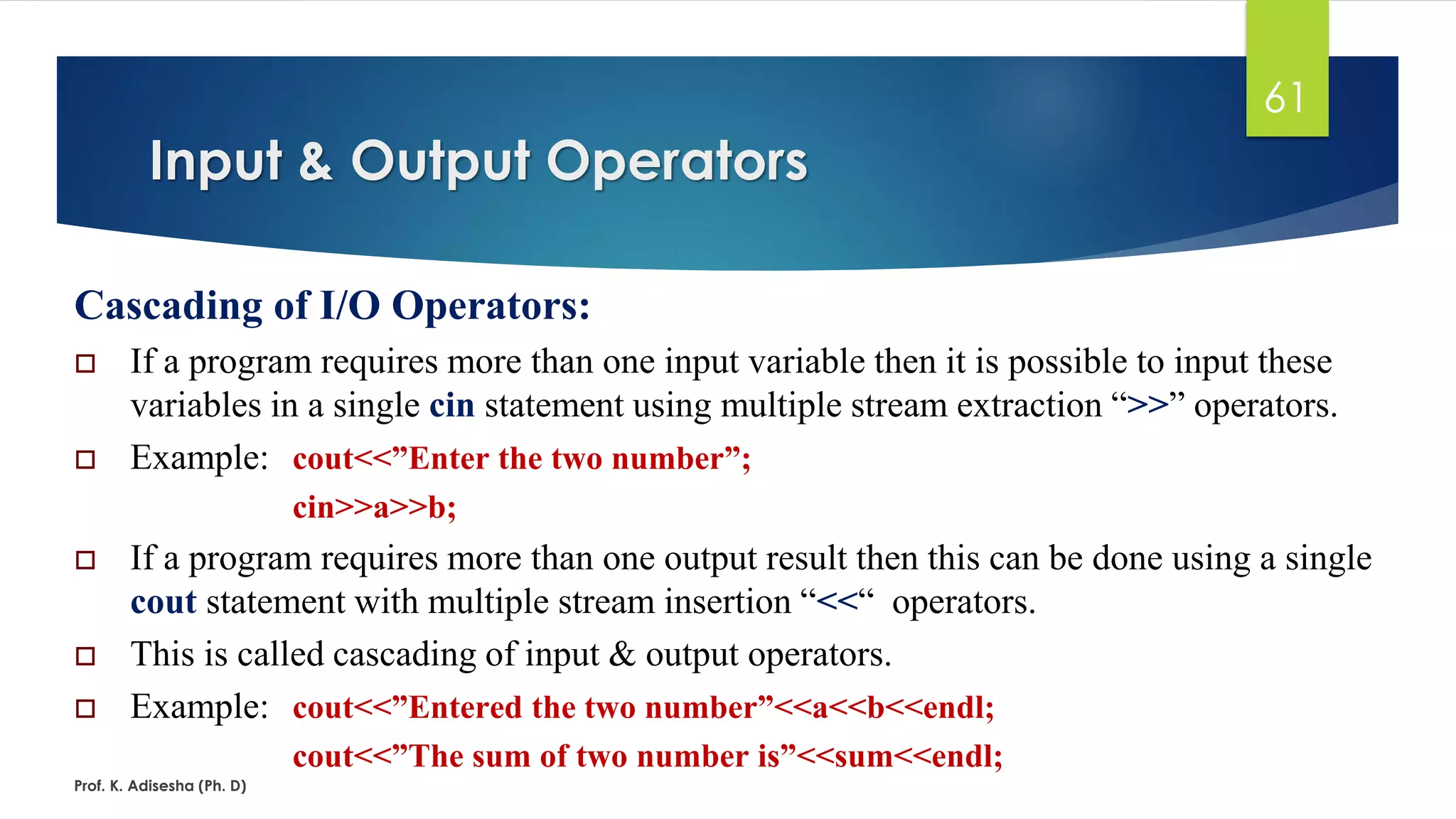 Input & Output Operators
Prof. K. Adisesha (Ph. D)
61
Cascading of I/O Operators:
 If a program requires more than one input variable then it is possible to input these
variables in a single cin statement using multiple stream extraction “>>” operators.
 Example: cout<<”Enter the two number”;
cin>>a>>b;
 If a program requires more than one output result then this can be done using a single
cout statement with multiple stream insertion “<<“ operators.
 This is called cascading of input & output operators.
 Example: cout<<”Entered the two number”<<a<<b<<endl;
cout<<”The sum of two number is”<<sum<<endl;
 
