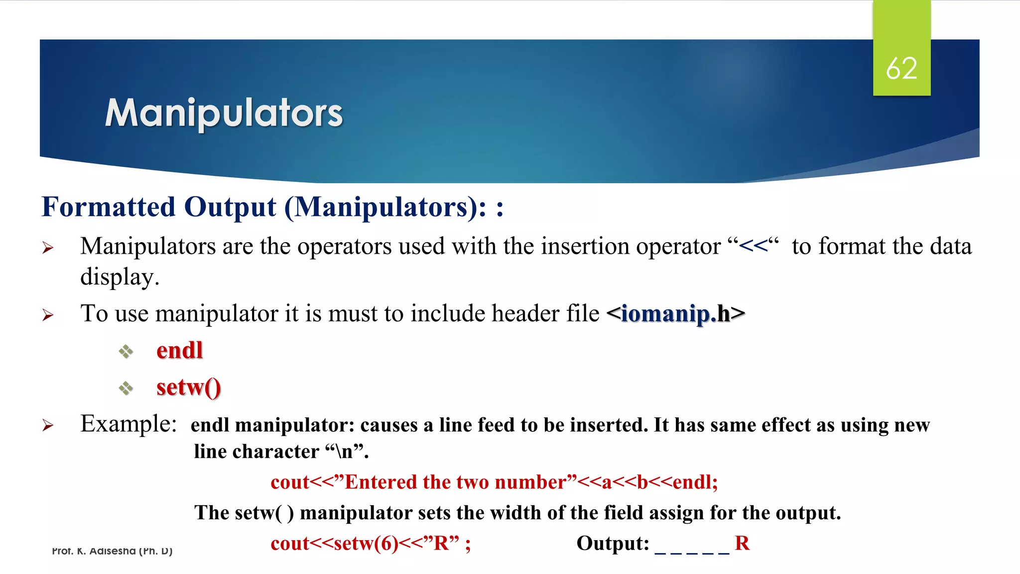 Manipulators
Prof. K. Adisesha (Ph. D)
62
Formatted Output (Manipulators): :
➢ Manipulators are the operators used with the insertion operator “<<“ to format the data
display.
➢ To use manipulator it is must to include header file <iomanip.h>
❖ endl
❖ setw()
➢ Example: endl manipulator: causes a line feed to be inserted. It has same effect as using new
line character “n”.
cout<<”Entered the two number”<<a<<b<<endl;
The setw( ) manipulator sets the width of the field assign for the output.
cout<<setw(6)<<”R” ; Output: _ _ _ _ _ R
 