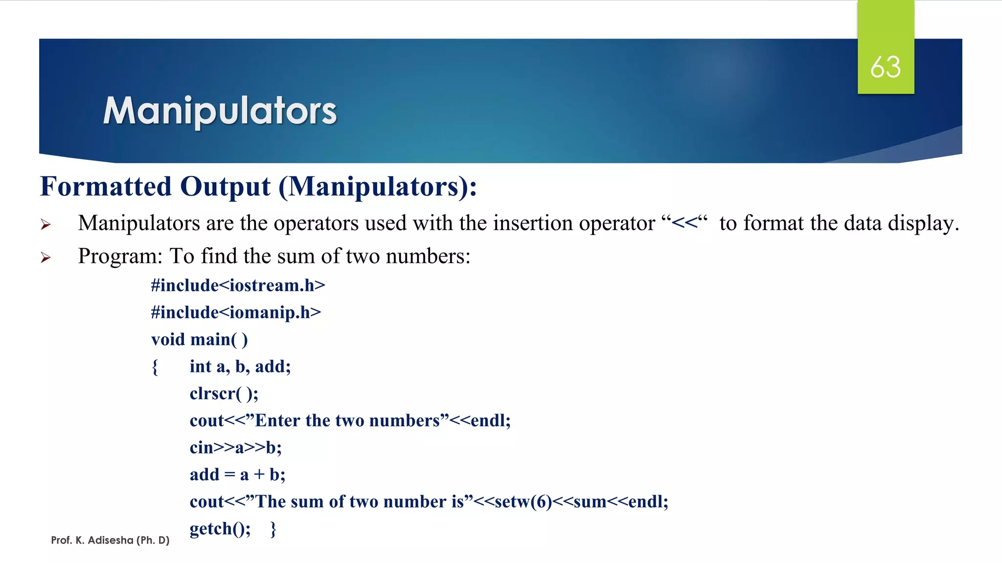 Formatted Output (Manipulators):
➢ Manipulators are the operators used with the insertion operator “<<“ to format the data display.
➢ Program: To find the sum of two numbers:
#include<iostream.h>
#include<iomanip.h>
void main( )
{ int a, b, add;
clrscr( );
cout<<”Enter the two numbers”<<endl;
cin>>a>>b;
add = a + b;
cout<<”The sum of two number is”<<setw(6)<<sum<<endl;
getch(); }
Manipulators
Prof. K. Adisesha (Ph. D)
63
 
