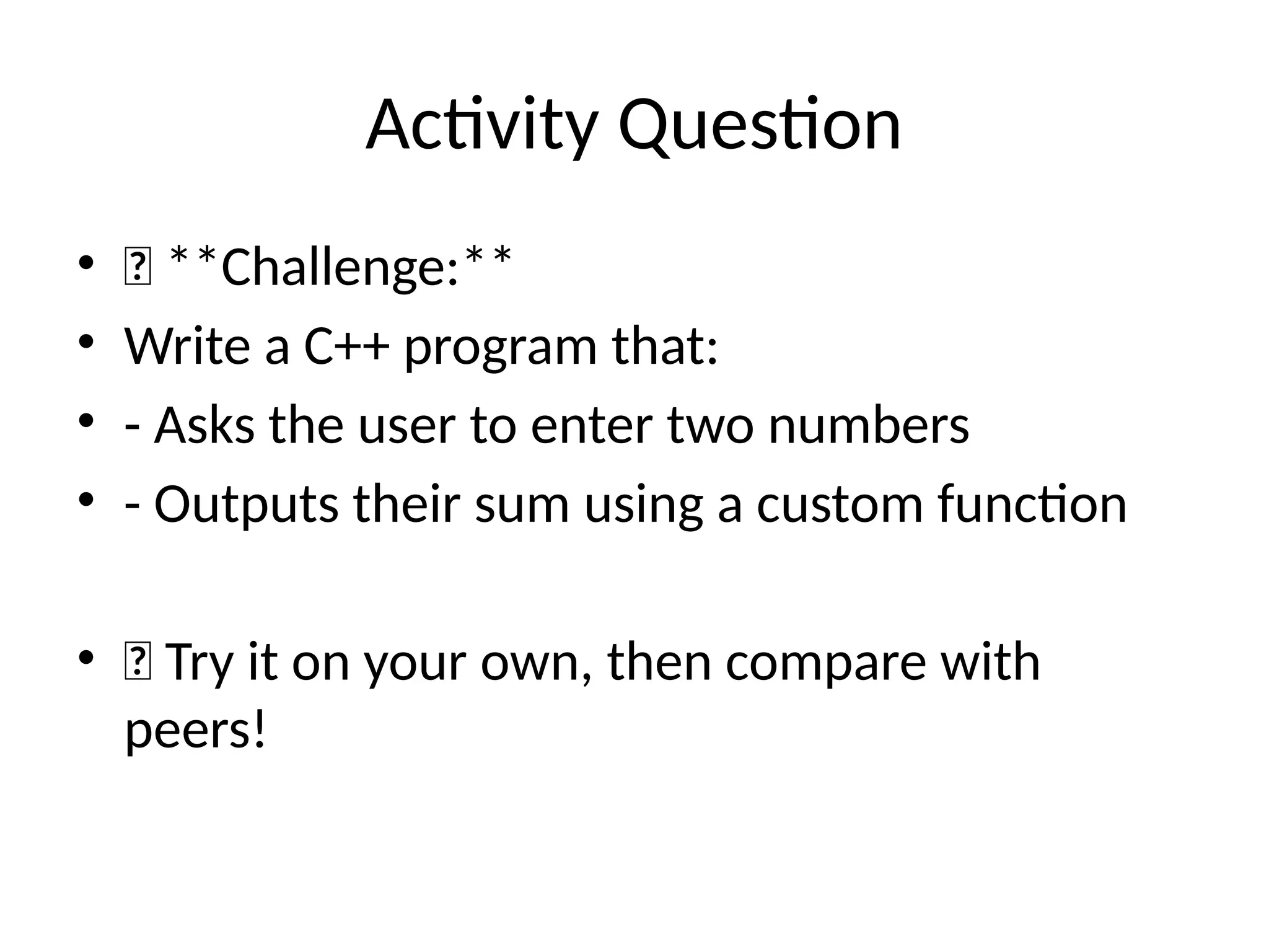 Activity Question
• 🧠 **Challenge:**
• Write a C++ program that:
• - Asks the user to enter two numbers
• - Outputs their sum using a custom function
• 💡 Try it on your own, then compare with
peers!
 