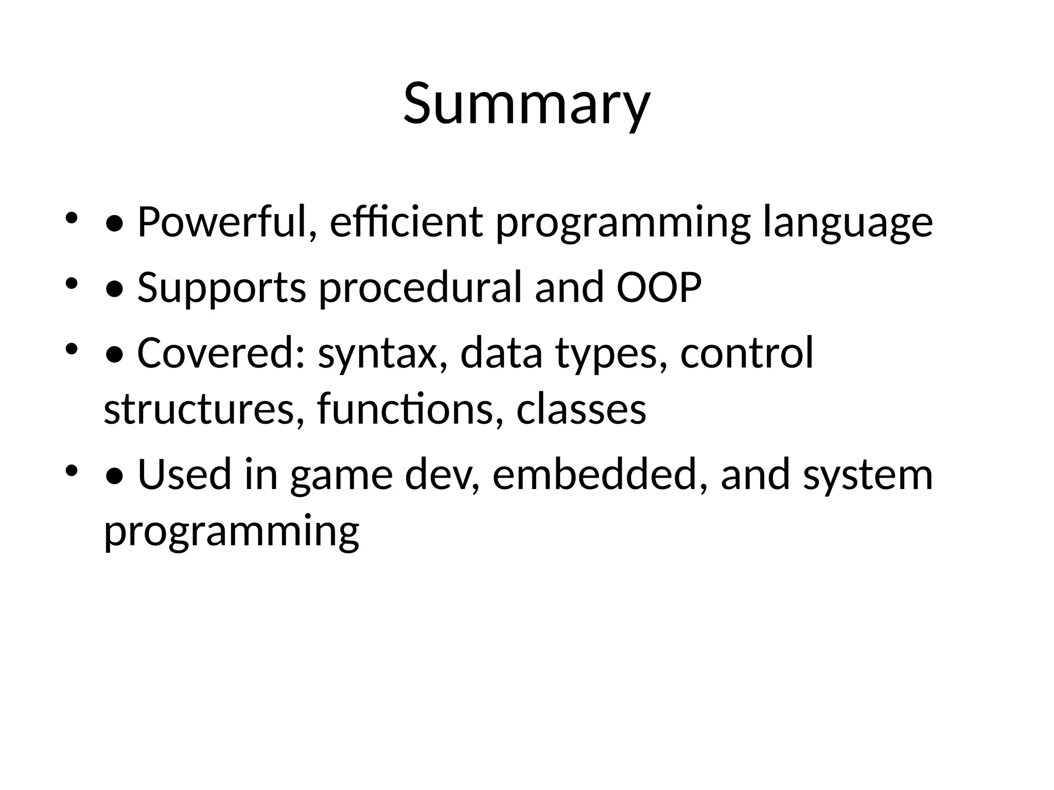Summary
• • Powerful, efficient programming language
• • Supports procedural and OOP
• • Covered: syntax, data types, control
structures, functions, classes
• • Used in game dev, embedded, and system
programming
 