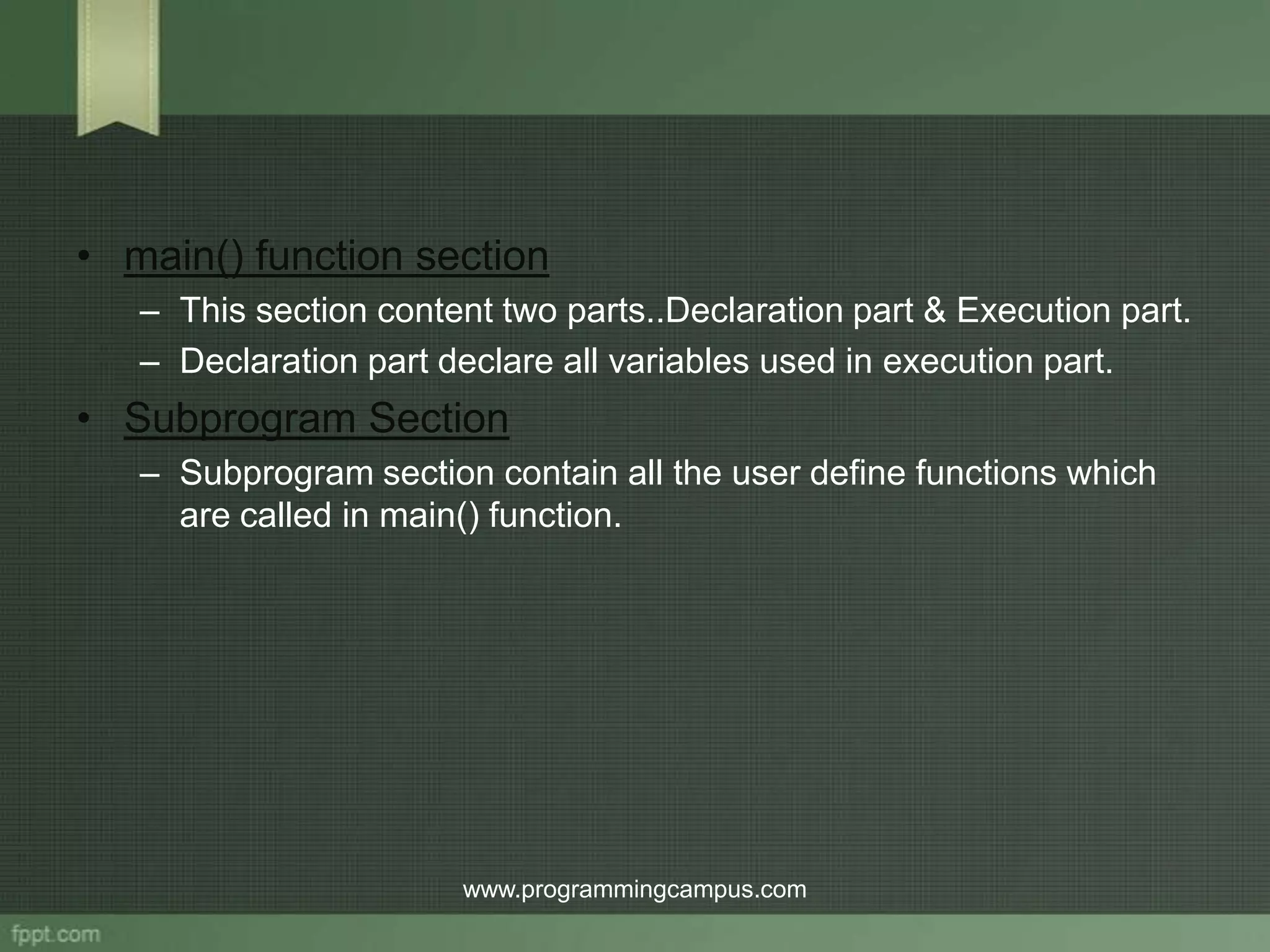 • main() function section – This section content two parts..Declaration part & Execution part. – Declaration part declare all variables used in execution part. • Subprogram Section – Subprogram section contain all the user define functions which are called in main() function. www.programmingcampus.com 