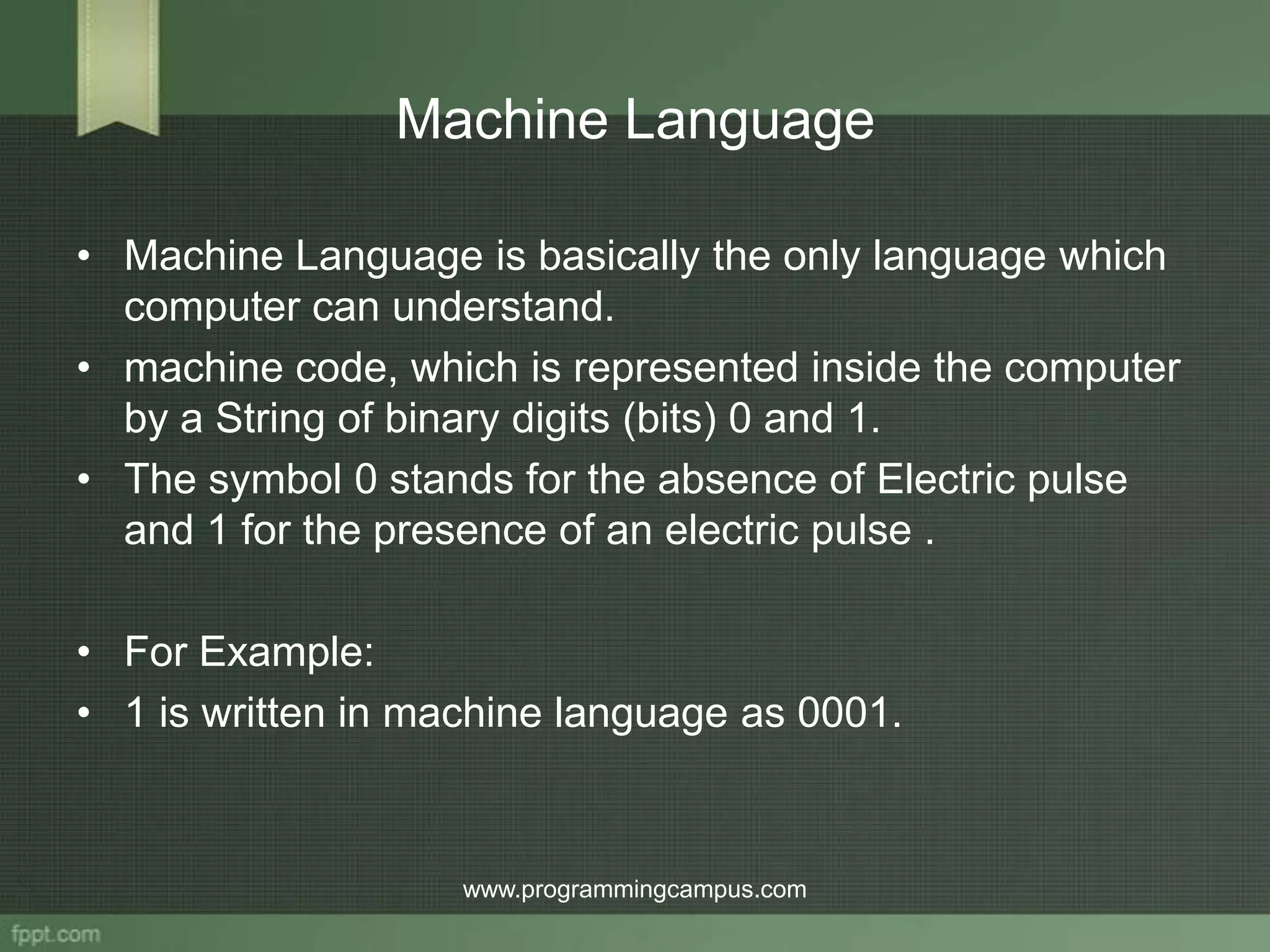 Machine Language • Machine Language is basically the only language which computer can understand. • machine code, which is represented inside the computer by a String of binary digits (bits) 0 and 1. • The symbol 0 stands for the absence of Electric pulse and 1 for the presence of an electric pulse . • For Example: • 1 is written in machine language as 0001. www.programmingcampus.com 