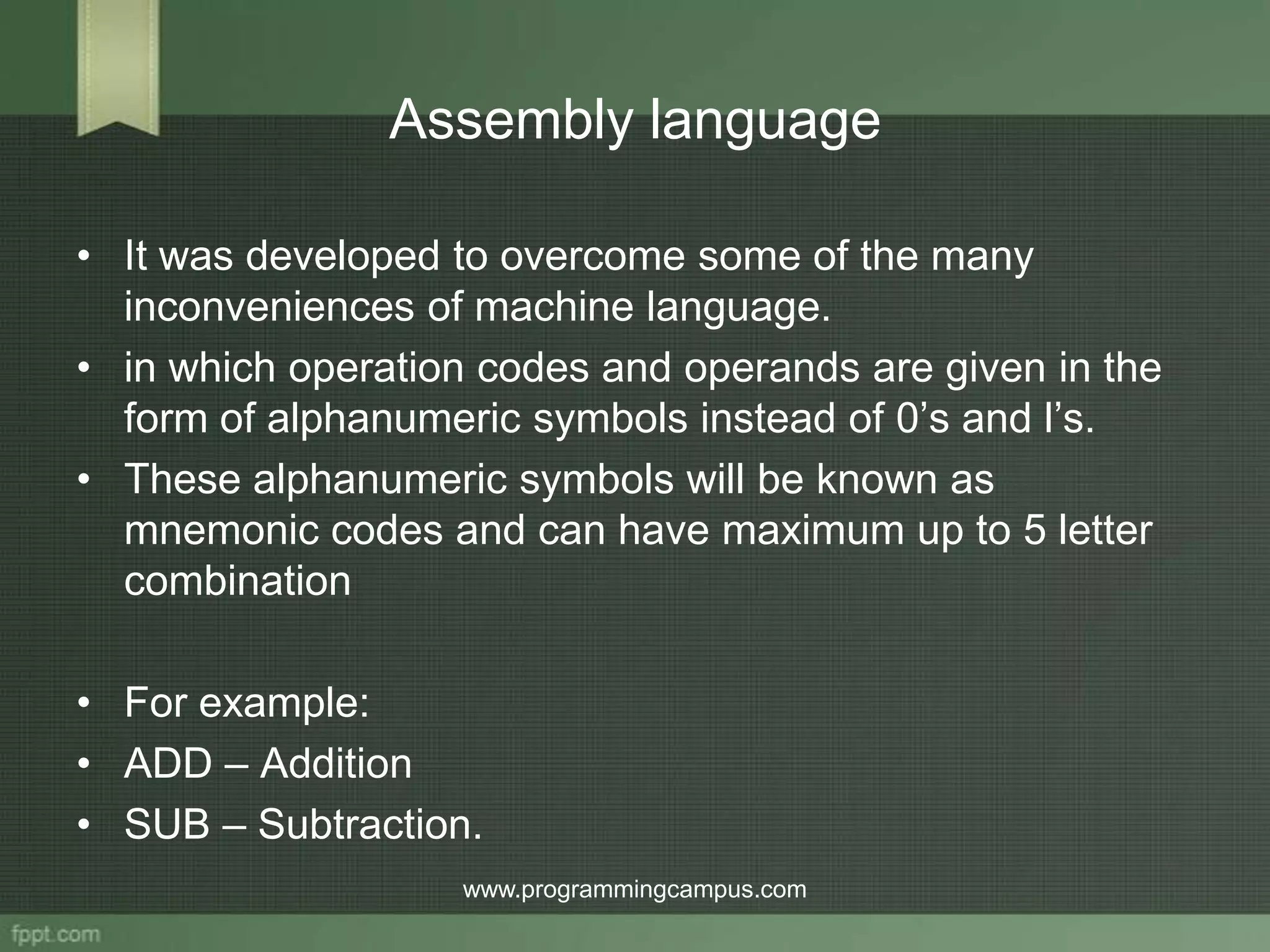 Assembly language • It was developed to overcome some of the many inconveniences of machine language. • in which operation codes and operands are given in the form of alphanumeric symbols instead of 0’s and l’s. • These alphanumeric symbols will be known as mnemonic codes and can have maximum up to 5 letter combination • For example: • ADD – Addition • SUB – Subtraction. www.programmingcampus.com 