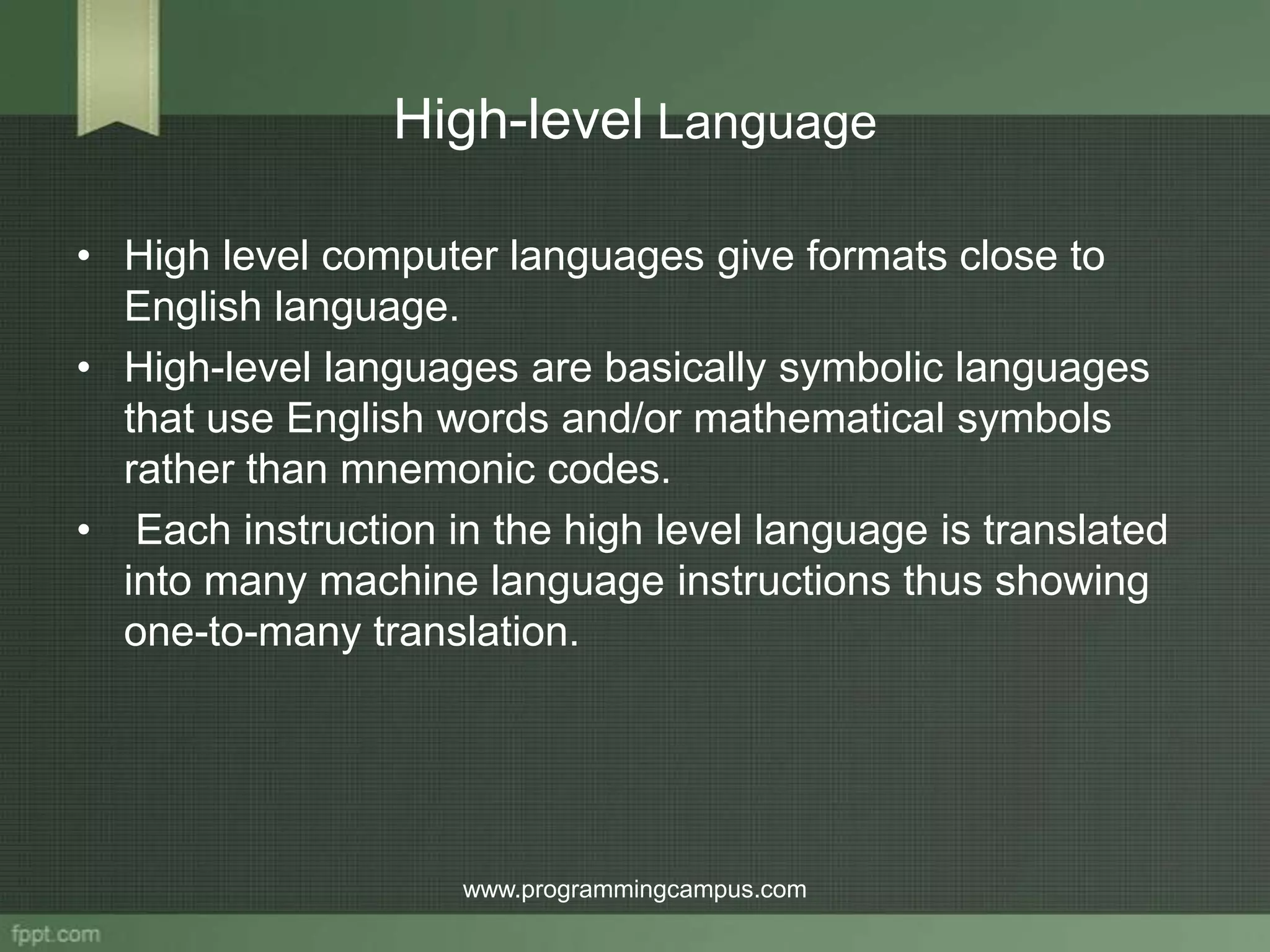 High-level Language • High level computer languages give formats close to English language. • High-level languages are basically symbolic languages that use English words and/or mathematical symbols rather than mnemonic codes. • Each instruction in the high level language is translated into many machine language instructions thus showing one-to-many translation. www.programmingcampus.com 